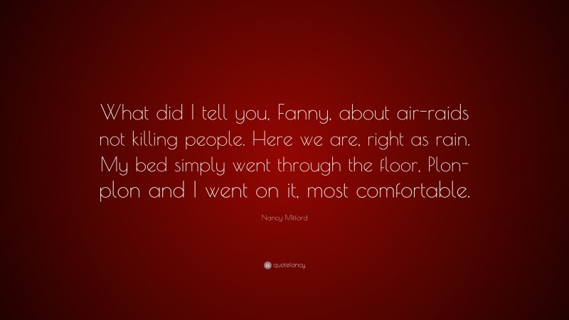 Nancy Mitford Quote: “What did I tell you, Fanny, about air-raids not killing people. Here we are, right as rain. My bed simply went through the floor, Plon-plon and I went on it, most comfortable.”