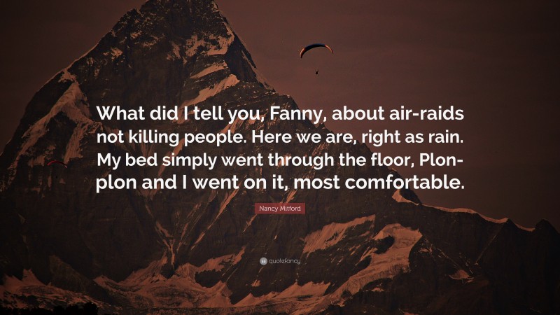 Nancy Mitford Quote: “What did I tell you, Fanny, about air-raids not killing people. Here we are, right as rain. My bed simply went through the floor, Plon-plon and I went on it, most comfortable.”
