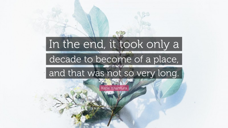 Katie Kitamura Quote: “In the end, it took only a decade to become of a place, and that was not so very long.”