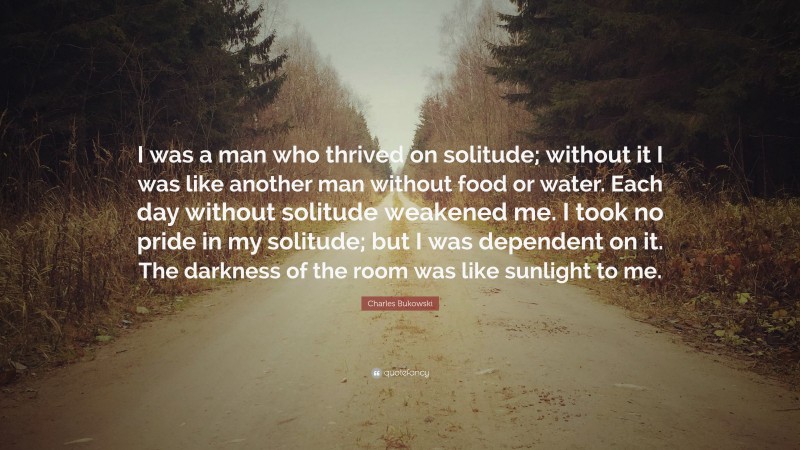 Charles Bukowski Quote: “I was a man who thrived on solitude; without it I was like another man without food or water. Each day without solitude weakened me. I took no pride in my solitude; but I was dependent on it. The darkness of the room was like sunlight to me.”
