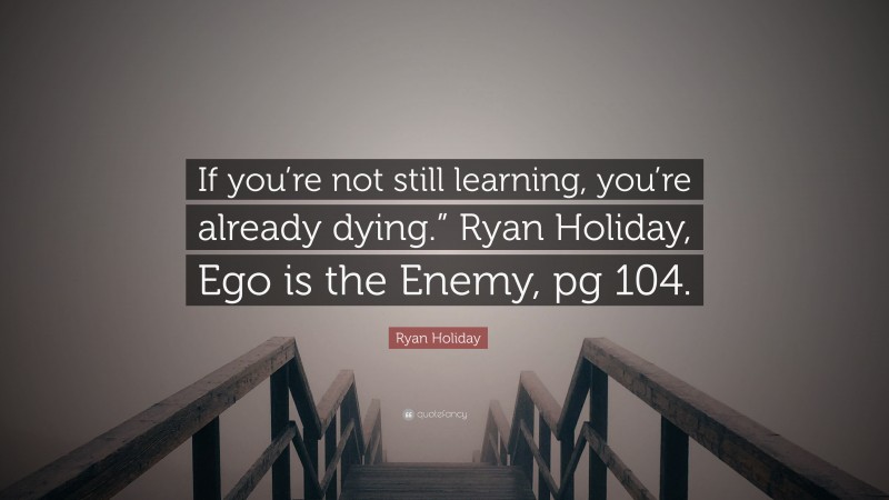Ryan Holiday Quote: “If you’re not still learning, you’re already dying.” Ryan Holiday, Ego is the Enemy, pg 104.”