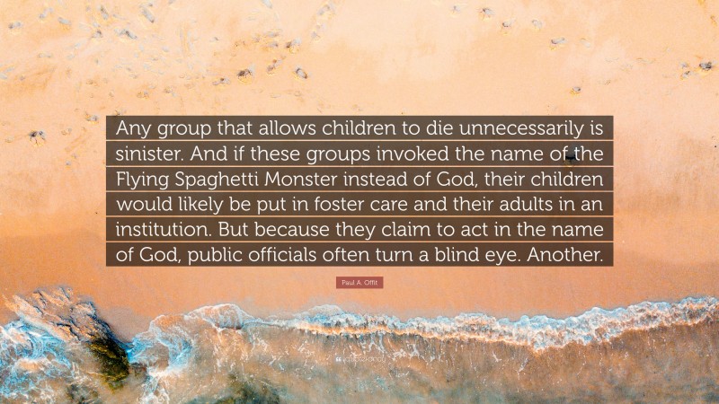 Paul A. Offit Quote: “Any group that allows children to die unnecessarily is sinister. And if these groups invoked the name of the Flying Spaghetti Monster instead of God, their children would likely be put in foster care and their adults in an institution. But because they claim to act in the name of God, public officials often turn a blind eye. Another.”