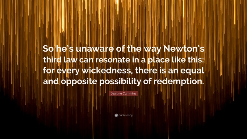 Jeanine Cummins Quote: “So he’s unaware of the way Newton’s third law can resonate in a place like this: for every wickedness, there is an equal and opposite possibility of redemption.”