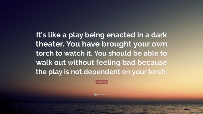 Shunya Quote: “It’s like a play being enacted in a dark theater. You have brought your own torch to watch it. You should be able to walk out without feeling bad because the play is not dependent on your torch.”