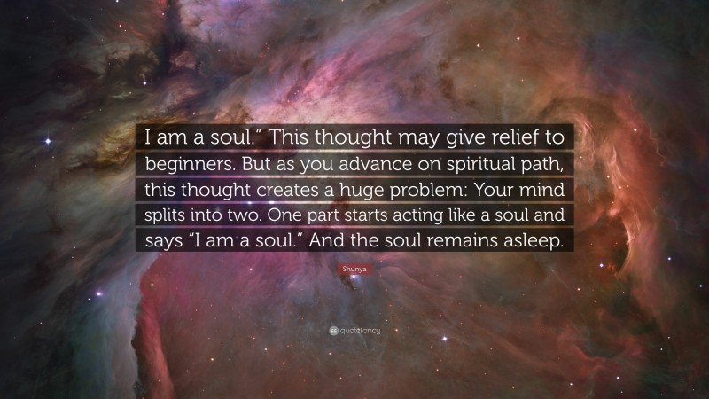 Shunya Quote: “I am a soul.” This thought may give relief to beginners. But as you advance on spiritual path, this thought creates a huge problem: Your mind splits into two. One part starts acting like a soul and says “I am a soul.” And the soul remains asleep.”