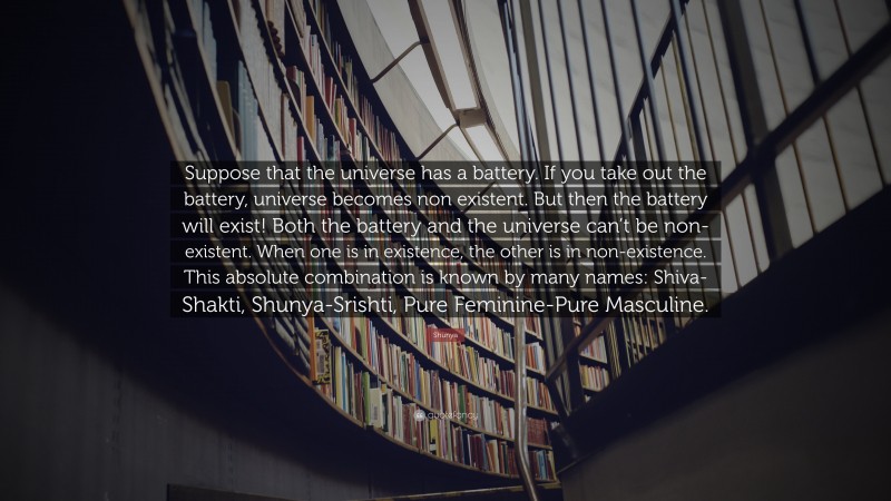 Shunya Quote: “Suppose that the universe has a battery. If you take out the battery, universe becomes non existent. But then the battery will exist! Both the battery and the universe can’t be non-existent. When one is in existence, the other is in non-existence. This absolute combination is known by many names: Shiva-Shakti, Shunya-Srishti, Pure Feminine-Pure Masculine.”