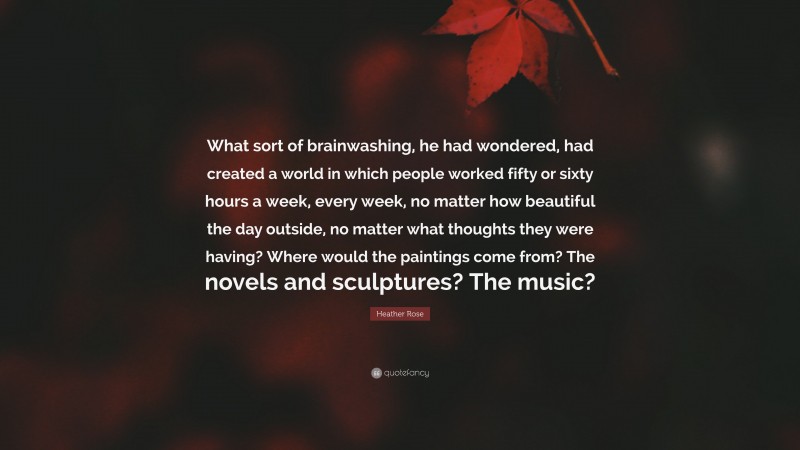 Heather Rose Quote: “What sort of brainwashing, he had wondered, had created a world in which people worked fifty or sixty hours a week, every week, no matter how beautiful the day outside, no matter what thoughts they were having? Where would the paintings come from? The novels and sculptures? The music?”