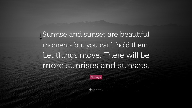 Shunya Quote: “Sunrise and sunset are beautiful moments but you can’t hold them. Let things move. There will be more sunrises and sunsets.”