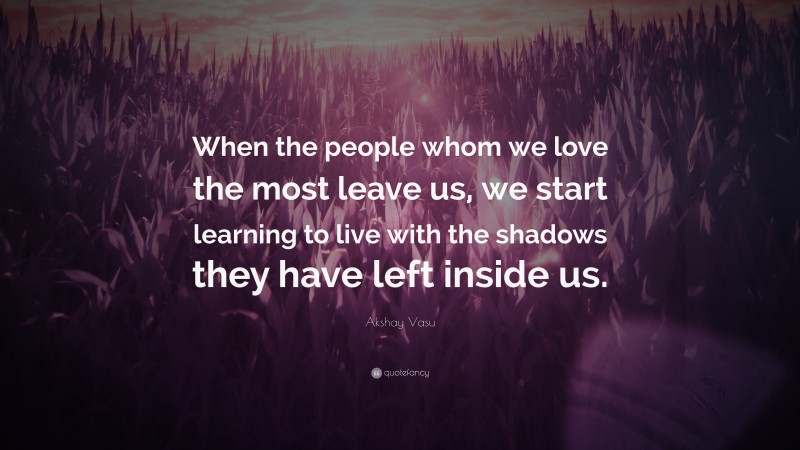 Akshay Vasu Quote: “When the people whom we love the most leave us, we start learning to live with the shadows they have left inside us.”