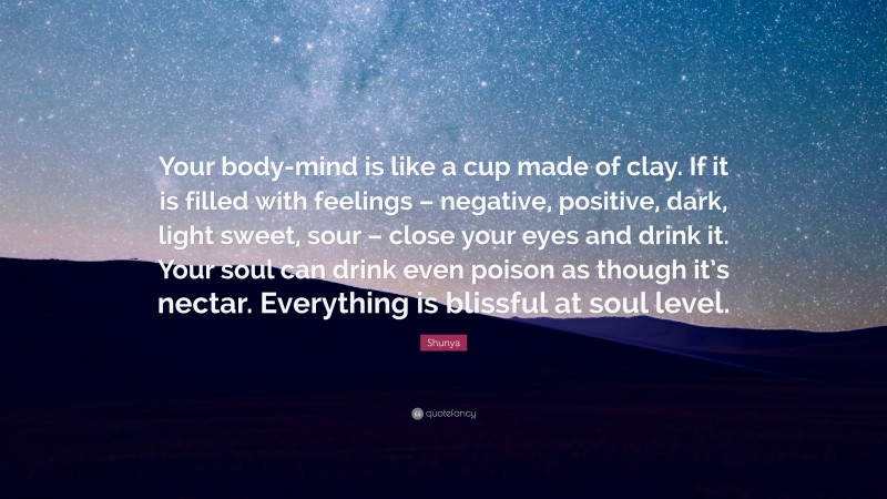 Shunya Quote: “Your body-mind is like a cup made of clay. If it is filled with feelings – negative, positive, dark, light sweet, sour – close your eyes and drink it. Your soul can drink even poison as though it’s nectar. Everything is blissful at soul level.”