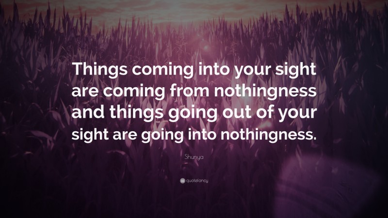 Shunya Quote: “Things coming into your sight are coming from nothingness and things going out of your sight are going into nothingness.”
