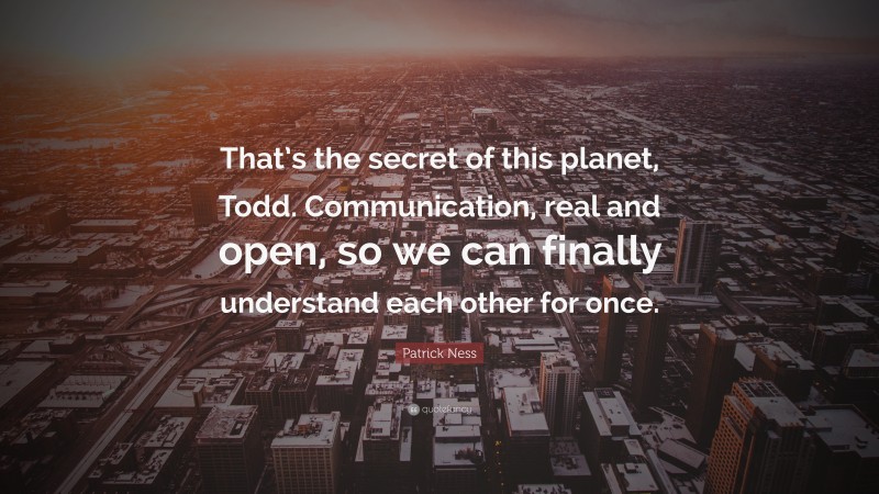 Patrick Ness Quote: “That’s the secret of this planet, Todd. Communication, real and open, so we can finally understand each other for once.”