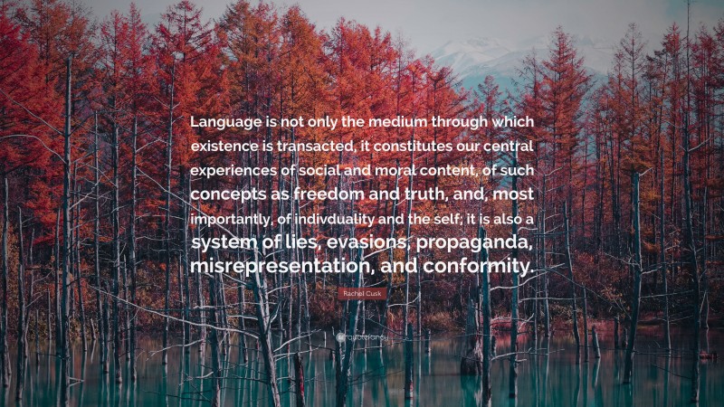 Rachel Cusk Quote: “Language is not only the medium through which existence is transacted, it constitutes our central experiences of social and moral content, of such concepts as freedom and truth, and, most importantly, of indivduality and the self; it is also a system of lies, evasions, propaganda, misrepresentation, and conformity.”