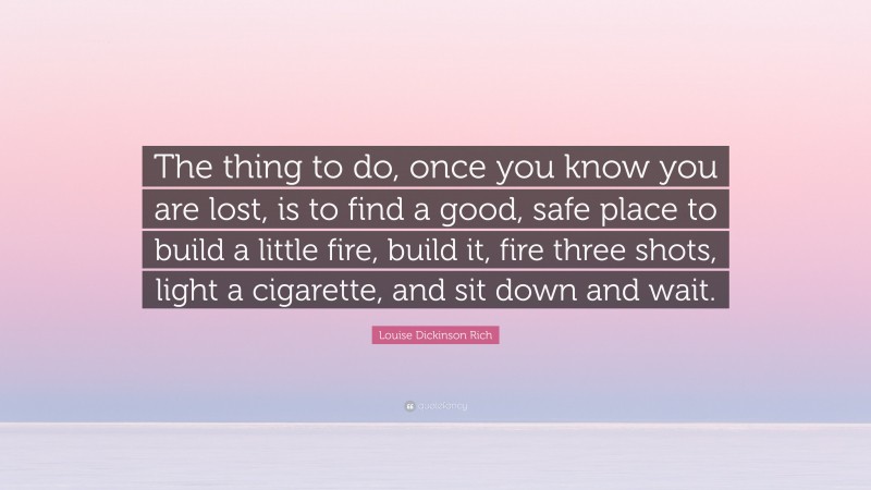 Louise Dickinson Rich Quote: “The thing to do, once you know you are lost, is to find a good, safe place to build a little fire, build it, fire three shots, light a cigarette, and sit down and wait.”