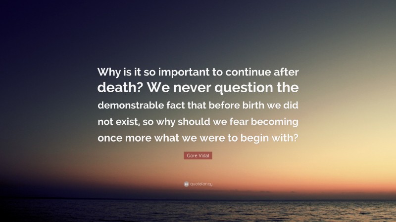 Gore Vidal Quote: “Why is it so important to continue after death? We never question the demonstrable fact that before birth we did not exist, so why should we fear becoming once more what we were to begin with?”