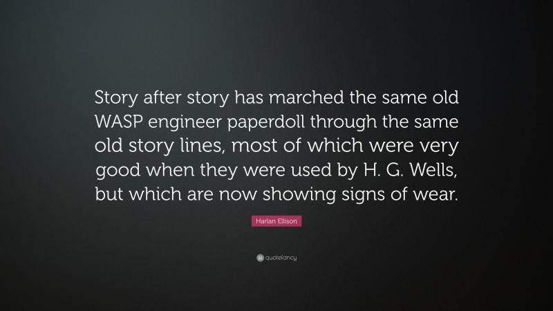 Harlan Ellison Quote: “Story after story has marched the same old WASP engineer paperdoll through the same old story lines, most of which were very good when they were used by H. G. Wells, but which are now showing signs of wear.”