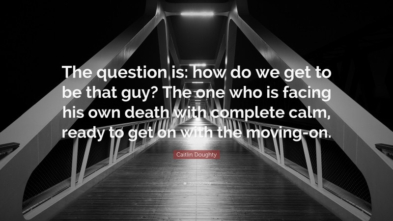 Caitlin Doughty Quote: “The question is: how do we get to be that guy? The one who is facing his own death with complete calm, ready to get on with the moving-on.”