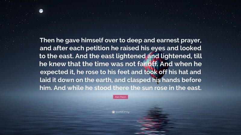 Alan Paton Quote: “Then he gave himself over to deep and earnest prayer, and after each petition he raised his eyes and looked to the east. And the east lightened and lightened, till he knew that the time was not far off. And when he expected it, he rose to his feet and took off his hat and laid it down on the earth, and clasped his hands before him. And while he stood there the sun rose in the east.”