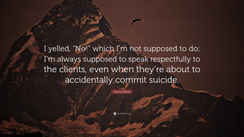 Martha Wells Quote: “I yelled, “No!” which I’m not supposed to do; I’m always supposed to speak respectfully to the clients, even when they’re about to accidentally commit suicide.”