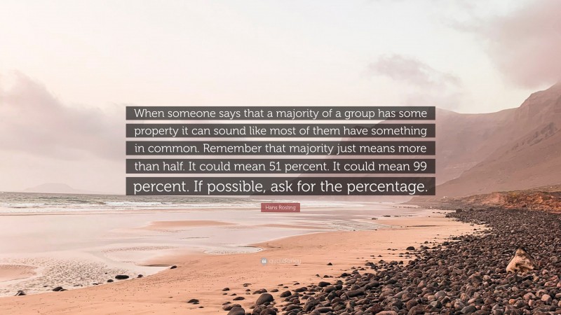 Hans Rosling Quote: “When someone says that a majority of a group has some property it can sound like most of them have something in common. Remember that majority just means more than half. It could mean 51 percent. It could mean 99 percent. If possible, ask for the percentage.”