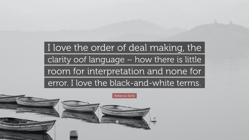 Rebecca Serle Quote: “I love the order of deal making, the clarity oof language – how there is little room for interpretation and none for error. I love the black-and-white terms.”