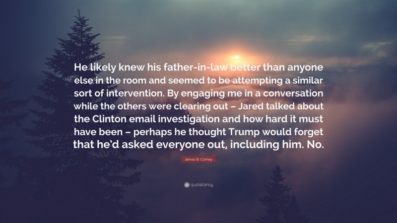 James B. Comey Quote: “He likely knew his father-in-law better than anyone else in the room and seemed to be attempting a similar sort of intervention. By engaging me in a conversation while the others were clearing out – Jared talked about the Clinton email investigation and how hard it must have been – perhaps he thought Trump would forget that he’d asked everyone out, including him. No.”