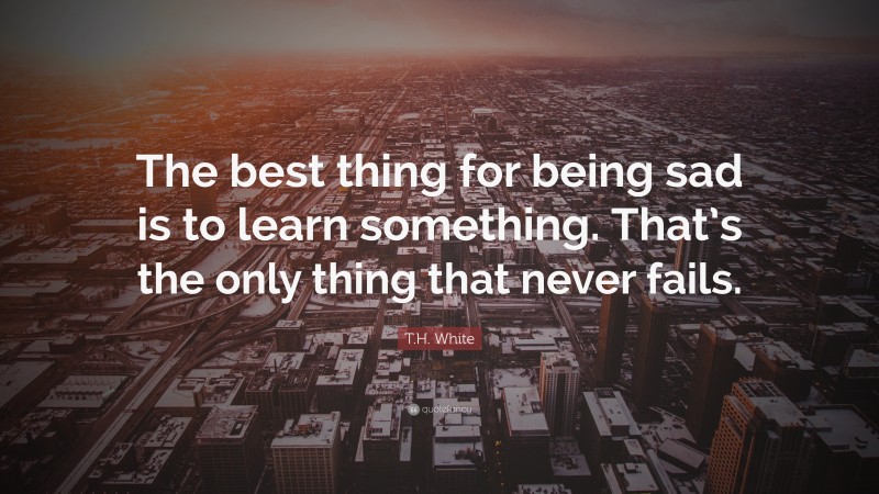 T.H. White Quote: “The best thing for being sad is to learn something. That’s the only thing that never fails.”