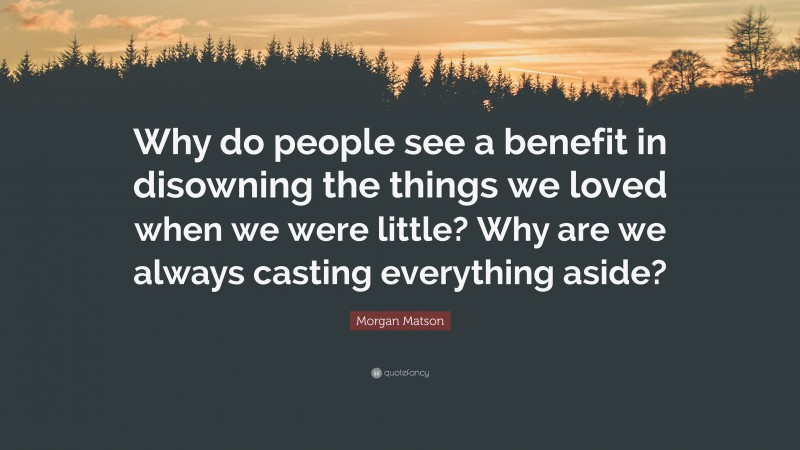 Morgan Matson Quote: “Why do people see a benefit in disowning the things we loved when we were little? Why are we always casting everything aside?”