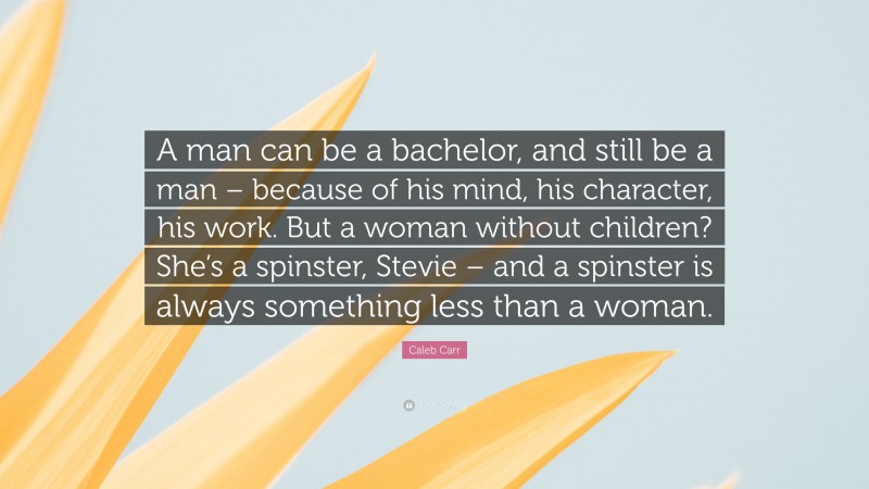 Caleb Carr Quote: “A man can be a bachelor, and still be a man – because of his mind, his character, his work. But a woman without children? She’s a spinster, Stevie – and a spinster is always something less than a woman.”