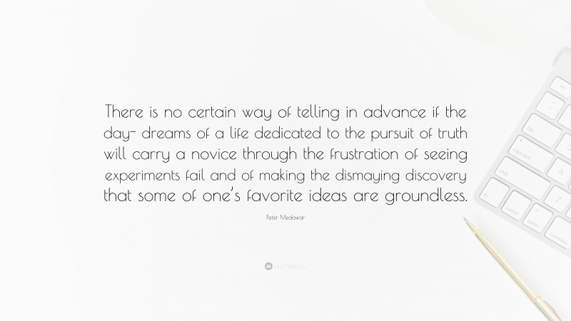 Peter Medawar Quote: “There is no certain way of telling in advance if the day- dreams of a life dedicated to the pursuit of truth will carry a novice through the frustration of seeing experiments fail and of making the dismaying discovery that some of one’s favorite ideas are groundless.”