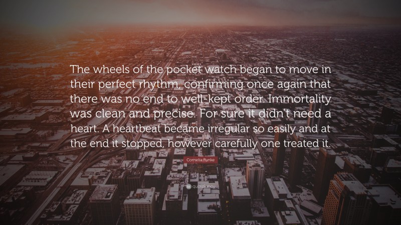 Cornelia Funke Quote: “The wheels of the pocket watch began to move in their perfect rhythm, confirming once again that there was no end to well-kept order. Immortality was clean and precise. For sure it didn’t need a heart. A heartbeat became irregular so easily and at the end it stopped, however carefully one treated it.”