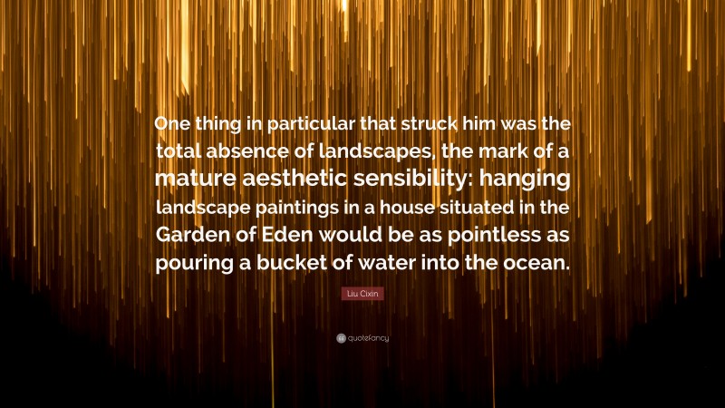 Liu Cixin Quote: “One thing in particular that struck him was the total absence of landscapes, the mark of a mature aesthetic sensibility: hanging landscape paintings in a house situated in the Garden of Eden would be as pointless as pouring a bucket of water into the ocean.”