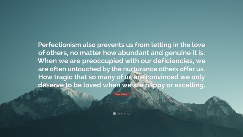 Pete Walker Quote: “Perfectionism also prevents us from letting in the love of others, no matter how abundant and genuine it is. When we are preoccupied with our deficiencies, we are often untouched by the nurturance others offer us. How tragic that so many of us are convinced we only deserve to be loved when we are happy or excelling.”