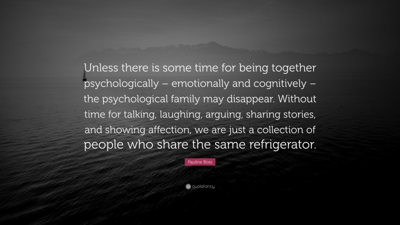 Pauline Boss Quote: “Unless there is some time for being together psychologically – emotionally and cognitively – the psychological family may disappear. Without time for talking, laughing, arguing, sharing stories, and showing affection, we are just a collection of people who share the same refrigerator.”