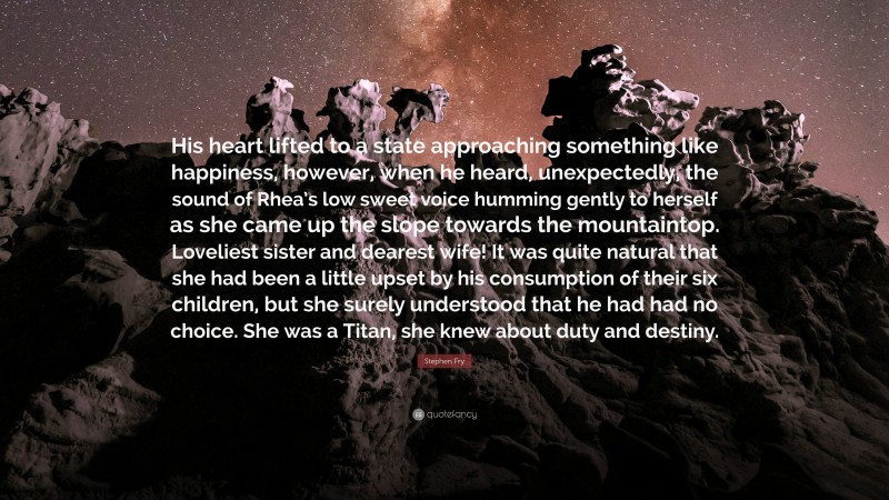 Stephen Fry Quote: “His heart lifted to a state approaching something like happiness, however, when he heard, unexpectedly, the sound of Rhea’s low sweet voice humming gently to herself as she came up the slope towards the mountaintop. Loveliest sister and dearest wife! It was quite natural that she had been a little upset by his consumption of their six children, but she surely understood that he had had no choice. She was a Titan, she knew about duty and destiny.”