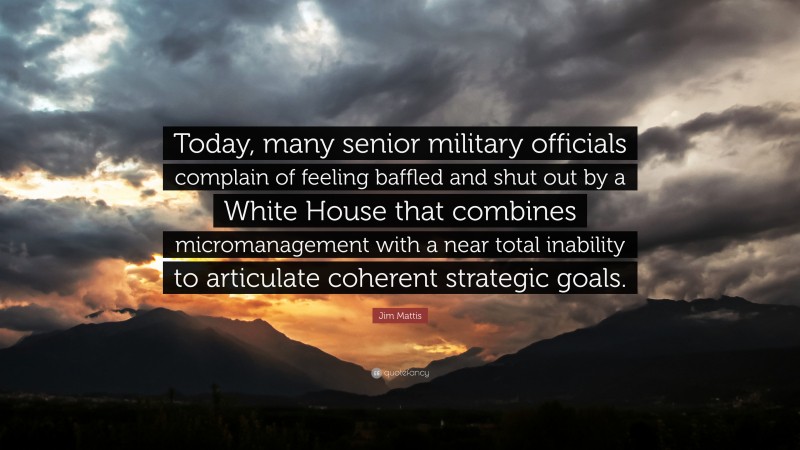 Jim Mattis Quote: “Today, many senior military officials complain of feeling baffled and shut out by a White House that combines micromanagement with a near total inability to articulate coherent strategic goals.”