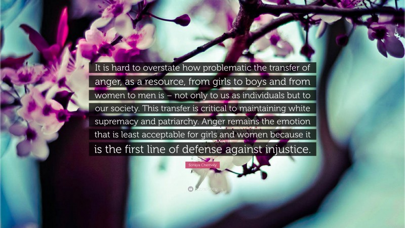 Soraya Chemaly Quote: “It is hard to overstate how problematic the transfer of anger, as a resource, from girls to boys and from women to men is – not only to us as individuals but to our society. This transfer is critical to maintaining white supremacy and patriarchy. Anger remains the emotion that is least acceptable for girls and women because it is the first line of defense against injustice.”