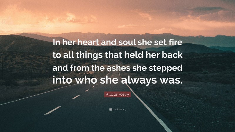 Atticus Poetry Quote: “In her heart and soul she set fire to all things that held her back and from the ashes she stepped into who she always was.”