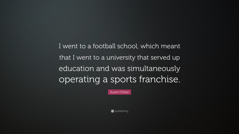 Susan Orlean Quote: “I went to a football school, which meant that I went to a university that served up education and was simultaneously operating a sports franchise.”