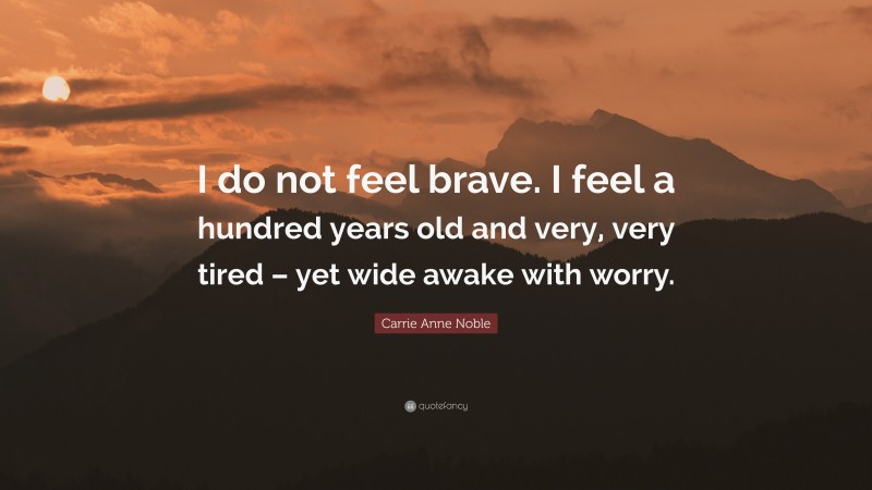 Carrie Anne Noble Quote: “I do not feel brave. I feel a hundred years old and very, very tired – yet wide awake with worry.”
