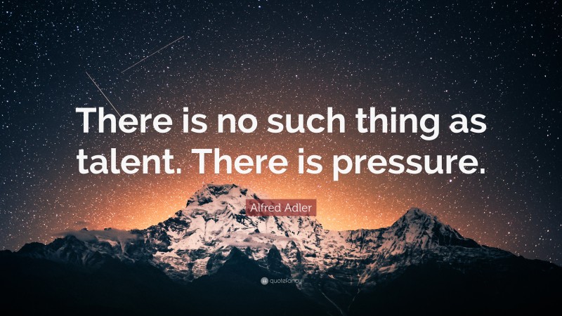 Alfred Adler Quote: “There is no such thing as talent. There is pressure.”