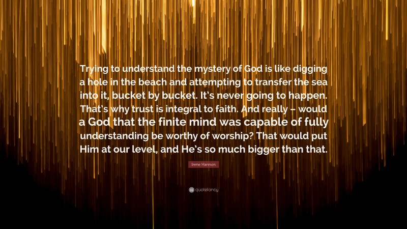 Irene Hannon Quote: “Trying to understand the mystery of God is like digging a hole in the beach and attempting to transfer the sea into it, bucket by bucket. It’s never going to happen. That’s why trust is integral to faith. And really – would a God that the finite mind was capable of fully understanding be worthy of worship? That would put Him at our level, and He’s so much bigger than that.”