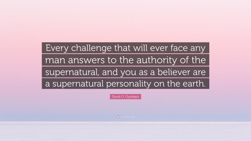 David O. Oyedepo Quote: “Every challenge that will ever face any man answers to the authority of the supernatural, and you as a believer are a supernatural personality on the earth.”