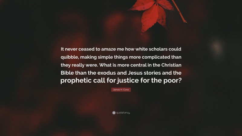 James H. Cone Quote: “It never ceased to amaze me how white scholars could quibble, making simple things more complicated than they really were. What is more central in the Christian Bible than the exodus and Jesus stories and the prophetic call for justice for the poor?”