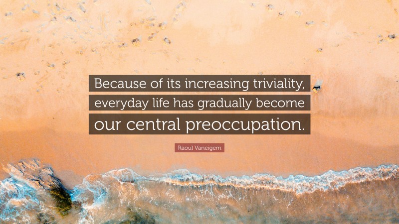 Raoul Vaneigem Quote: “Because of its increasing triviality, everyday life has gradually become our central preoccupation.”