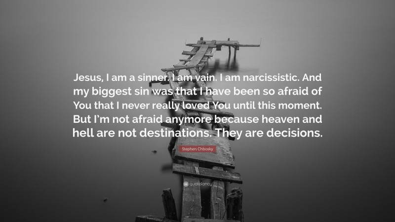 Stephen Chbosky Quote: “Jesus, I am a sinner. I am vain. I am narcissistic. And my biggest sin was that I have been so afraid of You that I never really loved You until this moment. But I’m not afraid anymore because heaven and hell are not destinations. They are decisions.”