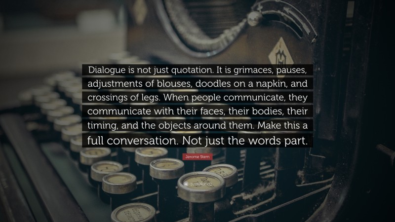 Jerome Stern Quote: “Dialogue is not just quotation. It is grimaces, pauses, adjustments of blouses, doodles on a napkin, and crossings of legs. When people communicate, they communicate with their faces, their bodies, their timing, and the objects around them. Make this a full conversation. Not just the words part.”