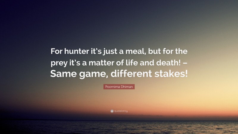 Poornima Dhiman Quote: “For hunter it’s just a meal, but for the prey it’s a matter of life and death! – Same game, different stakes!”