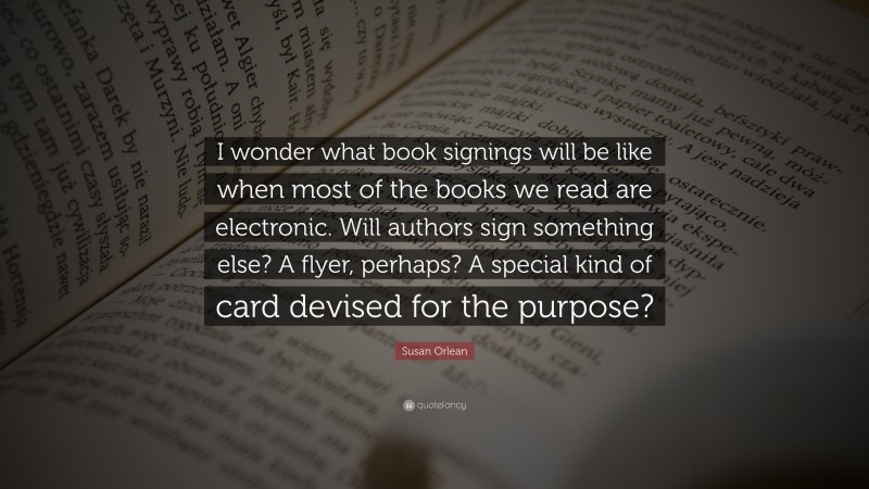 Susan Orlean Quote: “I wonder what book signings will be like when most of the books we read are electronic. Will authors sign something else? A flyer, perhaps? A special kind of card devised for the purpose?”