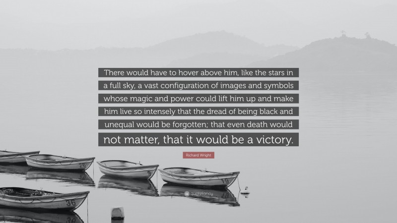 Richard Wright Quote: “There would have to hover above him, like the stars in a full sky, a vast configuration of images and symbols whose magic and power could lift him up and make him live so intensely that the dread of being black and unequal would be forgotten; that even death would not matter, that it would be a victory.”